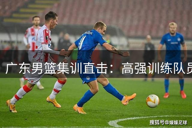 广东男篮集训直击：高强训练队员疲惫 阵容变化引关注